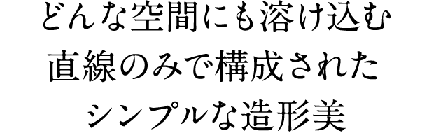 どんな空間にも溶け込む直線のみで構成されたシンプルな造形美